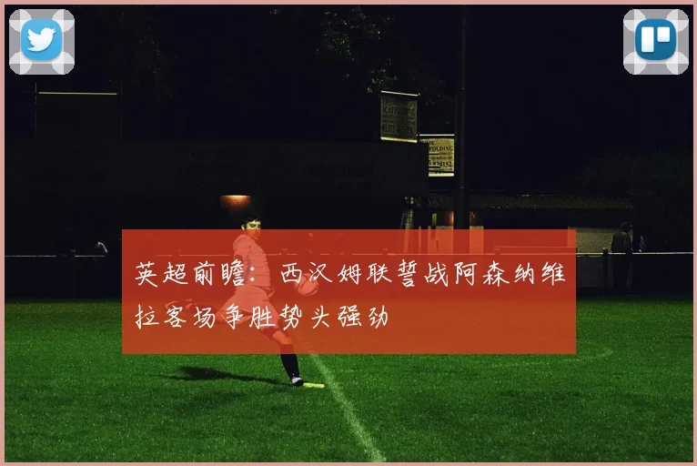 英超前瞻：西汉姆联誓战阿森纳维拉客场争胜势头强劲