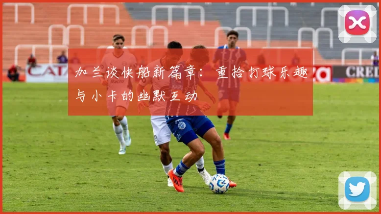 加兰谈快船新篇章：重拾打球乐趣与小卡的幽默互动