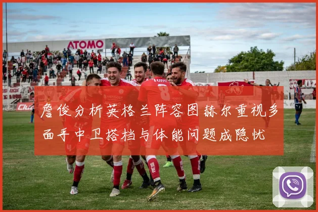 詹俊分析英格兰阵容图赫尔重视多面手中卫搭档与体能问题成隐忧