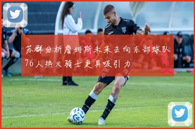 苏群分析詹姆斯未来去向东部球队76人热火骑士更具吸引力
