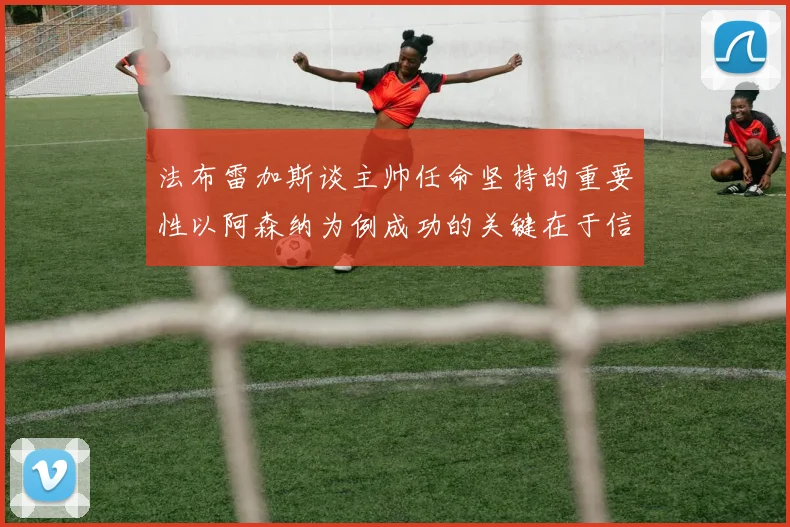 法布雷加斯谈主帅任命坚持的重要性以阿森纳为例成功的关键在于信任与耐心