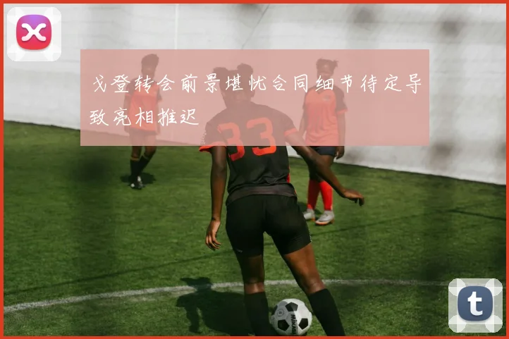 戈登转会前景堪忧合同细节待定导致亮相推迟