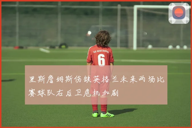 里斯詹姆斯伤缺英格兰未来两场比赛球队右后卫危机加剧